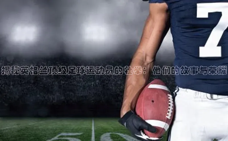 贝博官网下载百度百聘揭秘英格兰顶级足球运动员的壮举：他们的故事与荣耀