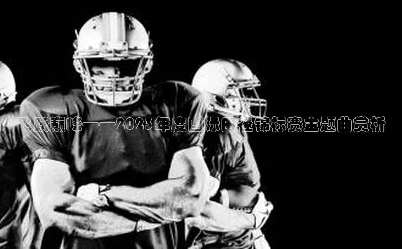 ballbet贝博网站官网梯哥哥科技飞跃巅峰——2023年度国际田径锦标赛主题曲赏析