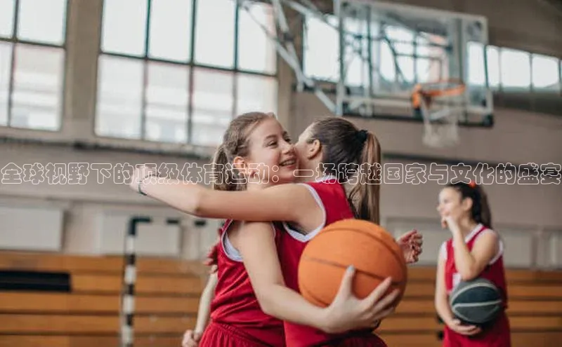 全球视野下的顶级体育运动：一场跨越国家与文化的盛宴