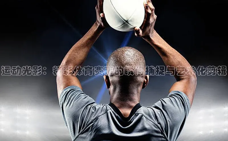 运动光影：精彩体育赛事的瞬间捕捉与艺术化剪辑