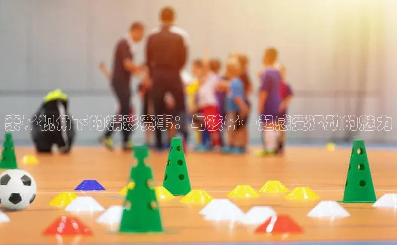 亲子视角下的精彩赛事：与孩子一起感受运动的魅力